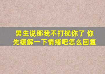 男生说那我不打扰你了 你先缓解一下情绪吧怎么回复